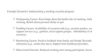 Example (Scenario)- Implementing a smoking cessation program
○ Predisposing Factors: Knowledge about the health risks of smoking, Attitu
smoking, Beliefs about personal ability to quit.
○ Enabling Factors: Availability of cessation aids (e.g., nicotine patches, cou
support services (e.g., quitlines, local support groups). Affordability of sm
resources.
○ Reinforcing Factors: Positive feedback from family and friends, Rewards
milestones (e.g., smoke-free days), Support from healthcare providers.
○ Behavioural Outcome: Reduced smoking rates among participants, Increas
 