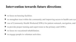 Intervention towards future directions
● to focus on housing facilities.
● to strengthen trust within the community and improving access to health care syst
● use of Community Health Workers(CHWs) for patient outreach, navigation, and c
● to provide proper training and supervision to the primary and CHWs.
● to focus on voccational rehabilitation.
● to engage people in volunteer activities.
 