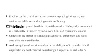 Conclusion
● Emphasizes the crucial interaction between psychological, social, and
environmental factors in shaping mental well-being.
● Highlights that mental health is not just the result of biological processes but
is significantly influenced by social conditions and community support.
● Underlines the impact of individual psychosocial experiences and social
conditions on mental health.
● Addressing these dimensions enhances the ability to offer care that is both
empathetic and well-rounded, considering all aspects of an individual's
 