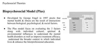 Psychosocial Theories
Biopsychosocial Model (Plus)
● Developed by George Engel in 1997 posits that
mental health & illness are the result of interactions
between biological, psychological, & social factors.
● The Plus model focus on evaluating the 3 factors
along with individual cultural, spiritual &
environmental influences to understand the mental
health disorders as well as improve treatment efficacy,
understand the broader context in which individual
lives & enhance the Interprofessional education.
 