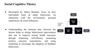Social Cognitive Theory
● Developed by Albert Bandura, focus on how
individuals learn & adopt behaviours via
interaction with the environment, personal
experiences, & social influences.
● Understanding the intricate play between the
factors helps to design behavioural interventions
that aim to improve mental health outcomes
through enhancing self-efficacy, promoting
positive outcome expectations, and using
modelling to encourage the adoption of healthier
behaviours.
 