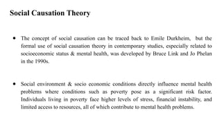 Social Causation Theory
● The concept of social causation can be traced back to Emile Durkheim, but the
formal use of social causation theory in contemporary studies, especially related to
socioeconomic status & mental health, was developed by Bruce Link and Jo Phelan
in the 1990s.
● Social environment & socio economic conditions directly influence mental health
problems where conditions such as poverty pose as a significant risk factor.
Individuals living in poverty face higher levels of stress, financial instability, and
limited access to resources, all of which contribute to mental health problems.
 