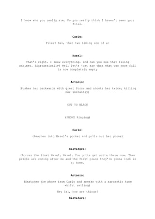 I know who you really are. Do you really think I haven’t seen your
files.
Carlo:
Files? Sal, that two timing son of a-
Hazel:
That’s right. I know everything, and can you see that filing
cabinet. (Sarcastically) Well let’s just say that what was once full
is now completely empty
Antonio:
(Pushes her backwards with great force and shoots her twice, killing
her instantly)
CUT TO BLACK
(PHONE Ringing)
Carlo:
(Reaches into Hazel’s pocket and pulls out her phone)
Salvatore:
(Across the line) Hazel, Hazel. You gotta get outta there now. Them
pricks are coming after me and the first place they’re gonna look is
at home.
Antonio:
(Snatches the phone from Carlo and speaks with a sarcastic tone
whilst smiling)
Hey Sal, how are things?
Salvatore:
 