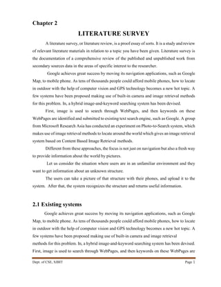 Dept. of CSE, SJBIT Page 1
Chapter 2
LITERATURE SURVEY
A literature survey, or literature review, is a proof essay of sorts. It is a study and review
of relevant literature materials in relation to a topic you have been given. Literature survey is
the documentation of a comprehensive review of the published and unpublished work from
secondary sources data in the areas of specific interest to the researcher.
Google achieves great success by moving its navigation applications, such as Google
Map, to mobile phone. As tens of thousands people could afford mobile phones, how to locate
in outdoor with the help of computer vision and GPS technology becomes a new hot topic. A
few systems have been proposed making use of built-in camera and image retrieval methods
for this problem. In, a hybrid image-and-keyword searching system has been devised.
First, image is used to search through WebPages, and then keywords on these
WebPages are identified and submitted to existing text search engine, such as Google. A group
from Microsoft Research Asia has conducted an experiment on Photo-to-Search system, which
makes use of image retrieval methods to locate around the world which gives an image retrieval
system based on Content Based Image Retrieval methods.
Different from these approaches, the focus is not just on navigation but also a fresh way
to provide information about the world by pictures.
Let us consider the situation where users are in an unfamiliar environment and they
want to get information about an unknown structure.
The users can take a picture of that structure with their phones, and upload it to the
system. After that, the system recognizes the structure and returns useful information.
2.1 Existing systems
Google achieves great success by moving its navigation applications, such as Google
Map, to mobile phone. As tens of thousands people could afford mobile phones, how to locate
in outdoor with the help of computer vision and GPS technology becomes a new hot topic. A
few systems have been proposed making use of built-in camera and image retrieval
methods for this problem. In, a hybrid image-and-keyword searching system has been devised.
First, image is used to search through WebPages, and then keywords on these WebPages are
 