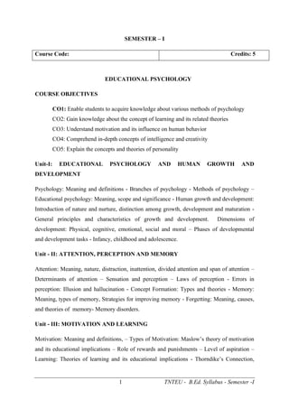1 TNTEU - B.Ed. Syllabus - Semester -I
SEMESTER – I
Course Code: Credits: 5
EDUCATIONAL PSYCHOLOGY
COURSE OBJECTIVES
CO1: Enable students to acquire knowledge about various methods of psychology
CO2: Gain knowledge about the concept of learning and its related theories
CO3: Understand motivation and its influence on human behavior
CO4: Comprehend in-depth concepts of intelligence and creativity
CO5: Explain the concepts and theories of personality
Unit-I: EDUCATIONAL PSYCHOLOGY AND HUMAN GROWTH AND
DEVELOPMENT
Psychology: Meaning and definitions - Branches of psychology - Methods of psychology –
Educational psychology: Meaning, scope and significance - Human growth and development:
Introduction of nature and nurture, distinction among growth, development and maturation -
General principles and characteristics of growth and development. Dimensions of
development: Physical, cognitive, emotional, social and moral – Phases of developmental
and development tasks - Infancy, childhood and adolescence.
Unit - II: ATTENTION, PERCEPTION AND MEMORY
Attention: Meaning, nature, distraction, inattention, divided attention and span of attention –
Determinants of attention – Sensation and perception – Laws of perception - Errors in
perception: Illusion and hallucination - Concept Formation: Types and theories - Memory:
Meaning, types of memory, Strategies for improving memory - Forgetting: Meaning, causes,
and theories of memory- Memory disorders.
Unit - III: MOTIVATION AND LEARNING
Motivation: Meaning and definitions, – Types of Motivation: Maslow’s theory of motivation
and its educational implications – Role of rewards and punishments – Level of aspiration –
Learning: Theories of learning and its educational implications - Thorndike’s Connection,
 
