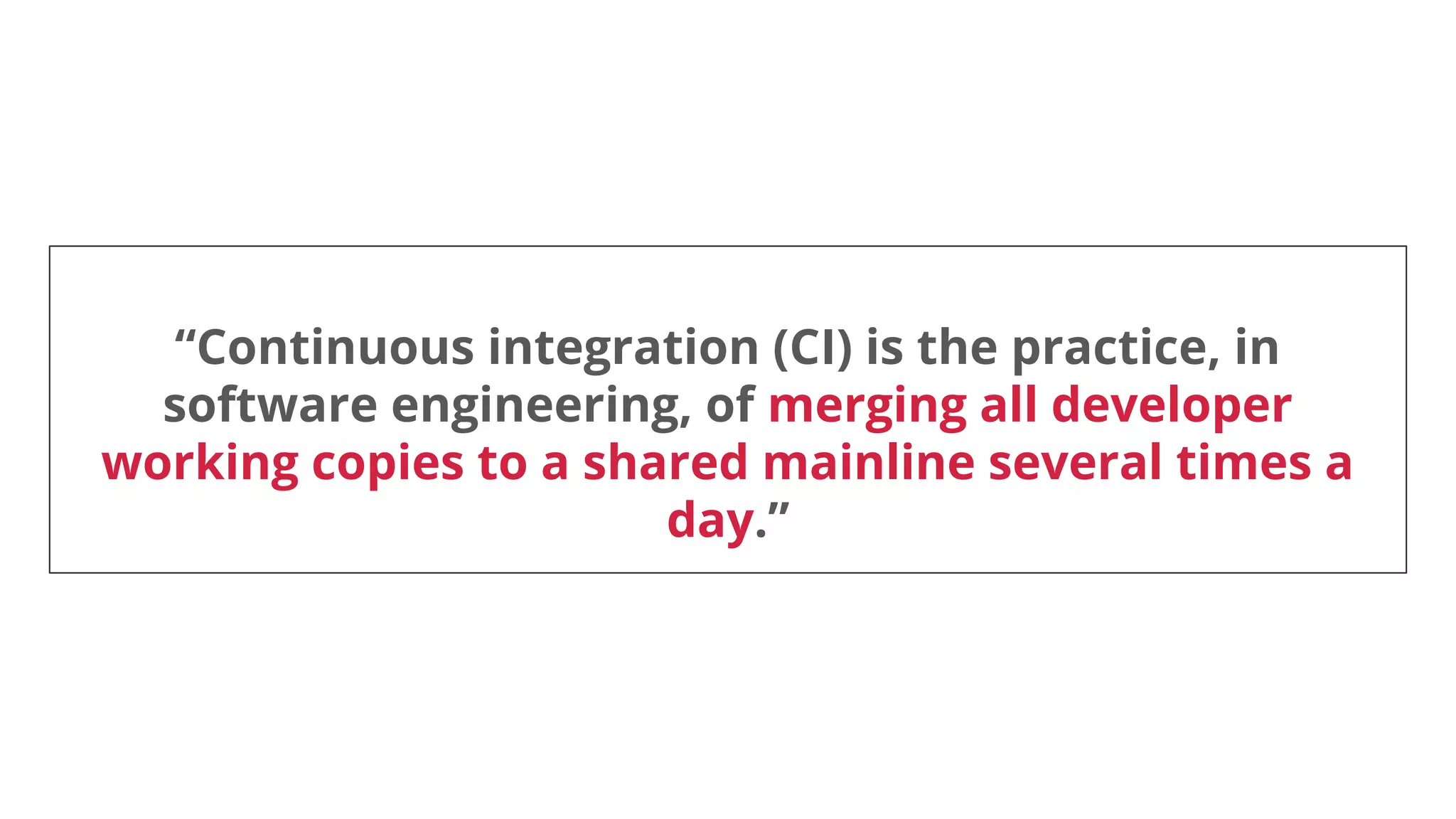 “Continuous integration (CI) is the practice, in
software engineering, of merging all developer
working copies to a shared mainline several times a
day.”
 