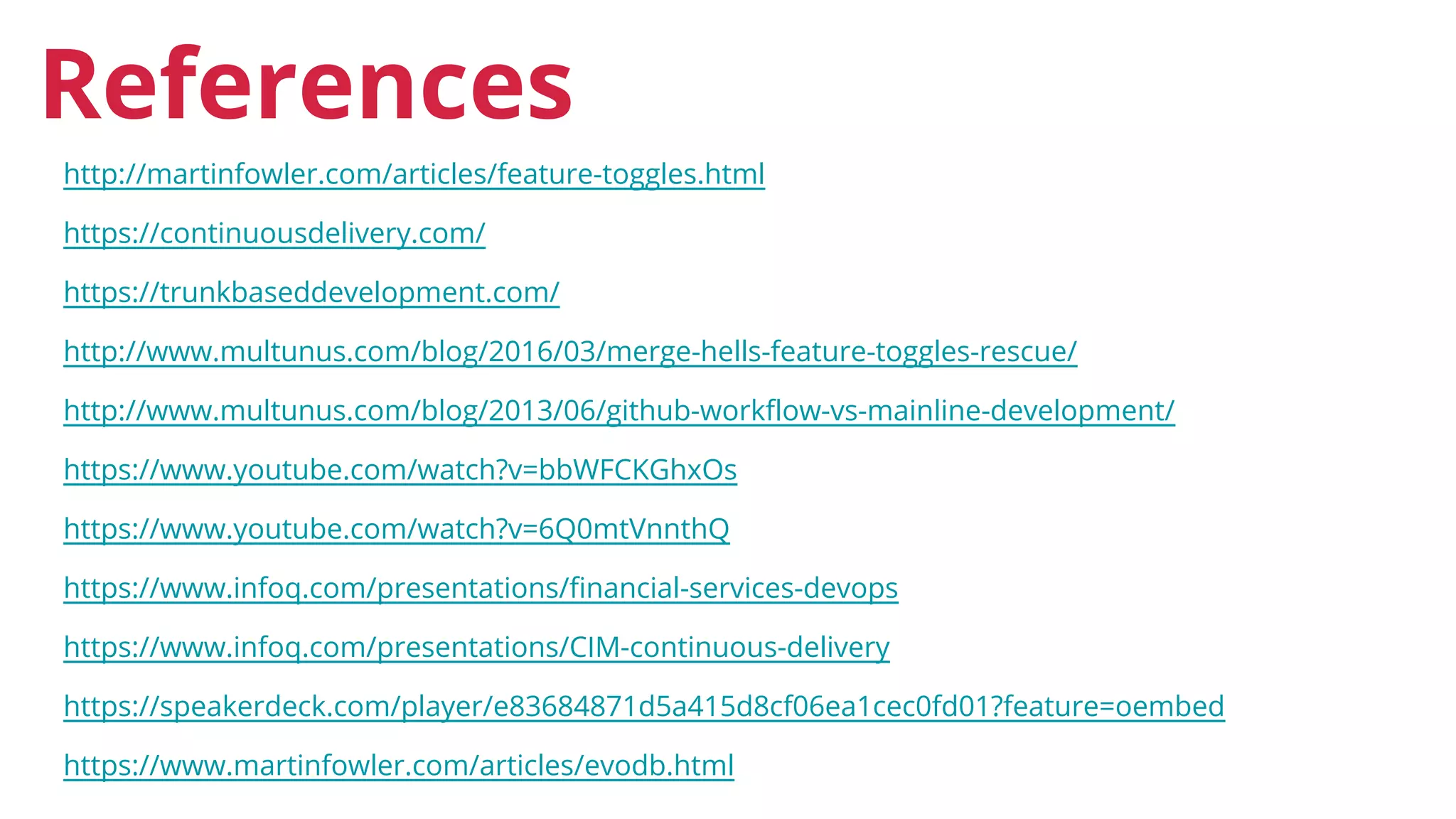 http://martinfowler.com/articles/feature-toggles.html
https://continuousdelivery.com/
https://trunkbaseddevelopment.com/
http://www.multunus.com/blog/2016/03/merge-hells-feature-toggles-rescue/
http://www.multunus.com/blog/2013/06/github-workflow-vs-mainline-development/
https://www.youtube.com/watch?v=bbWFCKGhxOs
https://www.youtube.com/watch?v=6Q0mtVnnthQ
https://www.infoq.com/presentations/financial-services-devops
https://www.infoq.com/presentations/CIM-continuous-delivery
https://speakerdeck.com/player/e83684871d5a415d8cf06ea1cec0fd01?feature=oembed
https://www.martinfowler.com/articles/evodb.html
References
 