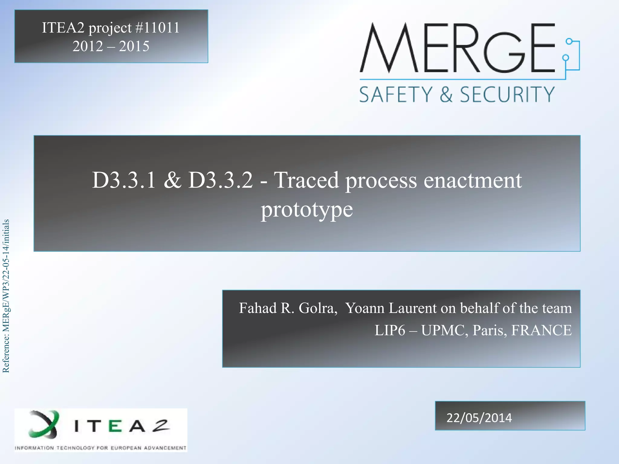 Reference:MERgE/WP3/22-05-14/initials
ITEA2 project #11011
2012 – 2015
D3.3.1 & D3.3.2 - Traced process enactment
prototype
Fahad R. Golra, Yoann Laurent on behalf of the team
LIP6 – UPMC, Paris, FRANCE
22/05/2014