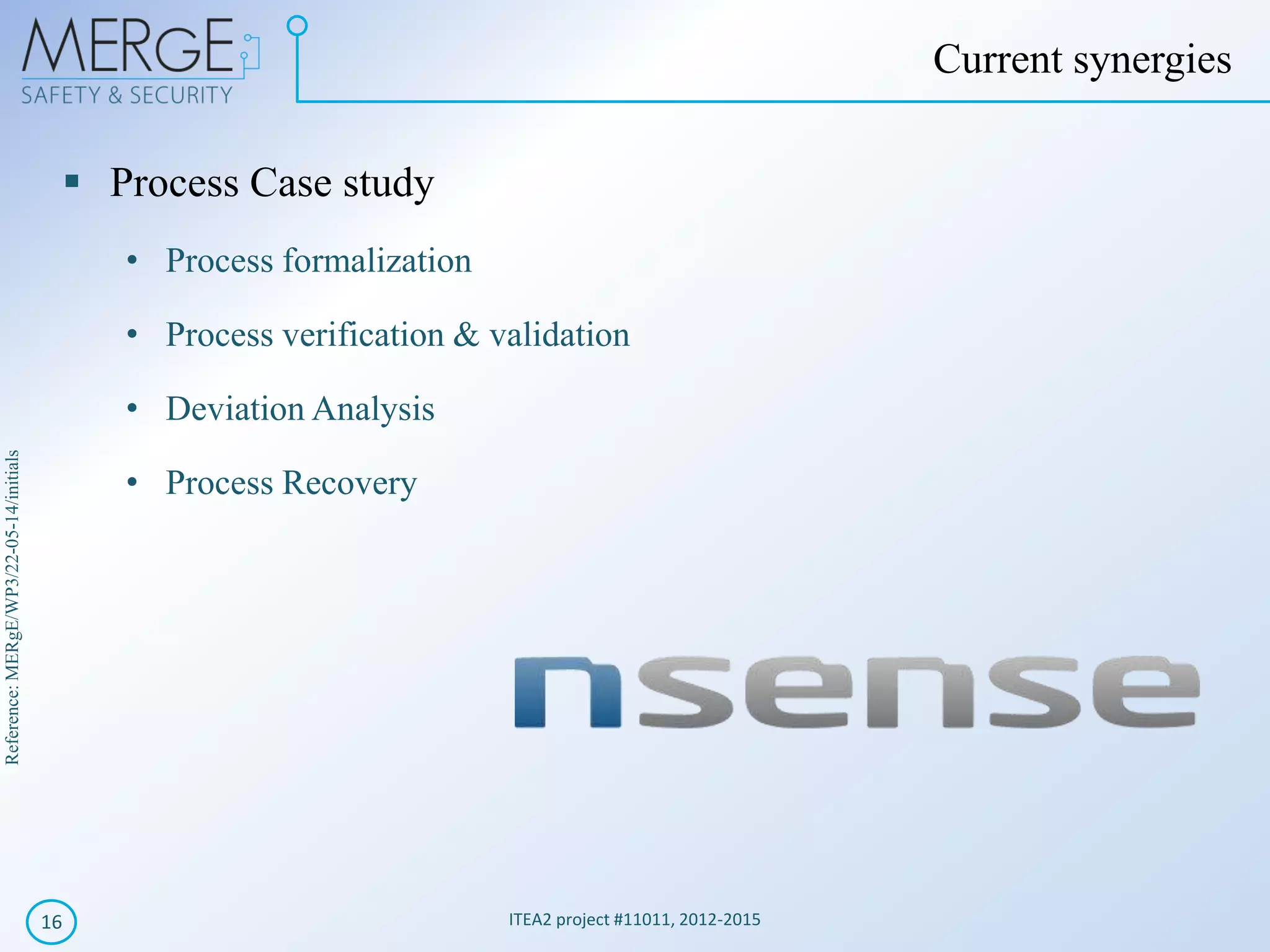 Reference:MERgE/WP3/22-05-14/initials
Process Case study
• Process formalization
• Process verification & validation
• Deviation Analysis
• Process Recovery
ITEA2 project #11011, 2012-201516
Current synergies