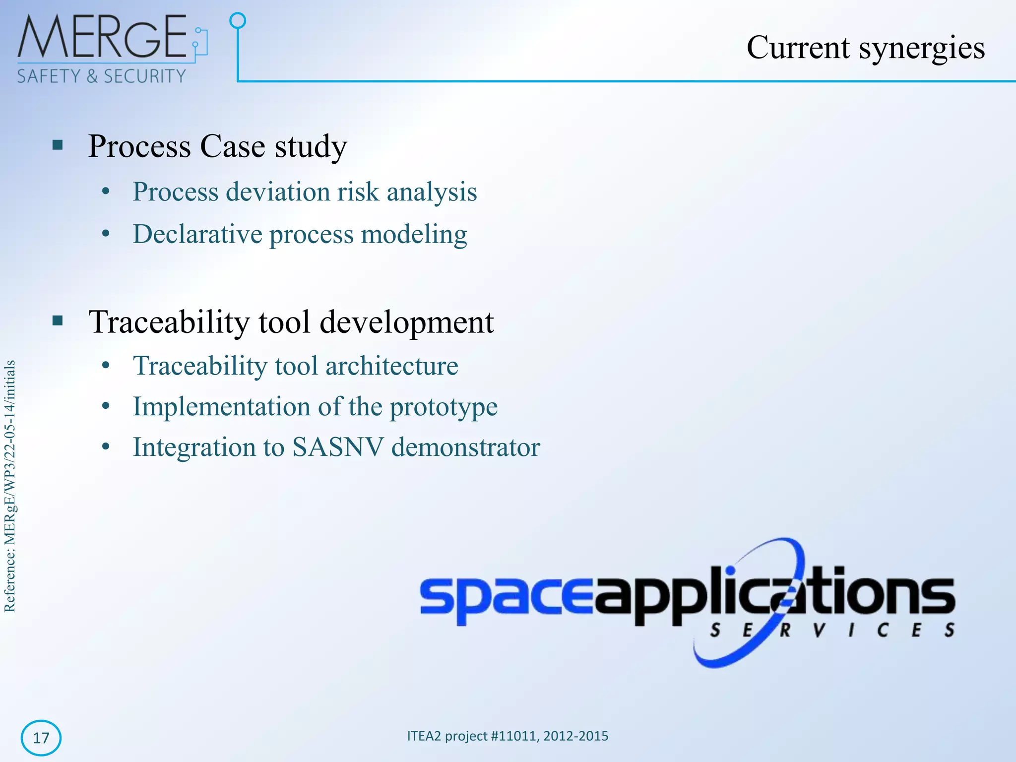 Reference:MERgE/WP3/22-05-14/initials
Process Case study
• Process deviation risk analysis
• Declarative process modeling
Traceability tool development
• Traceability tool architecture
• Implementation of the prototype
• Integration to SASNV demonstrator
ITEA2 project #11011, 2012-201517
Current synergies