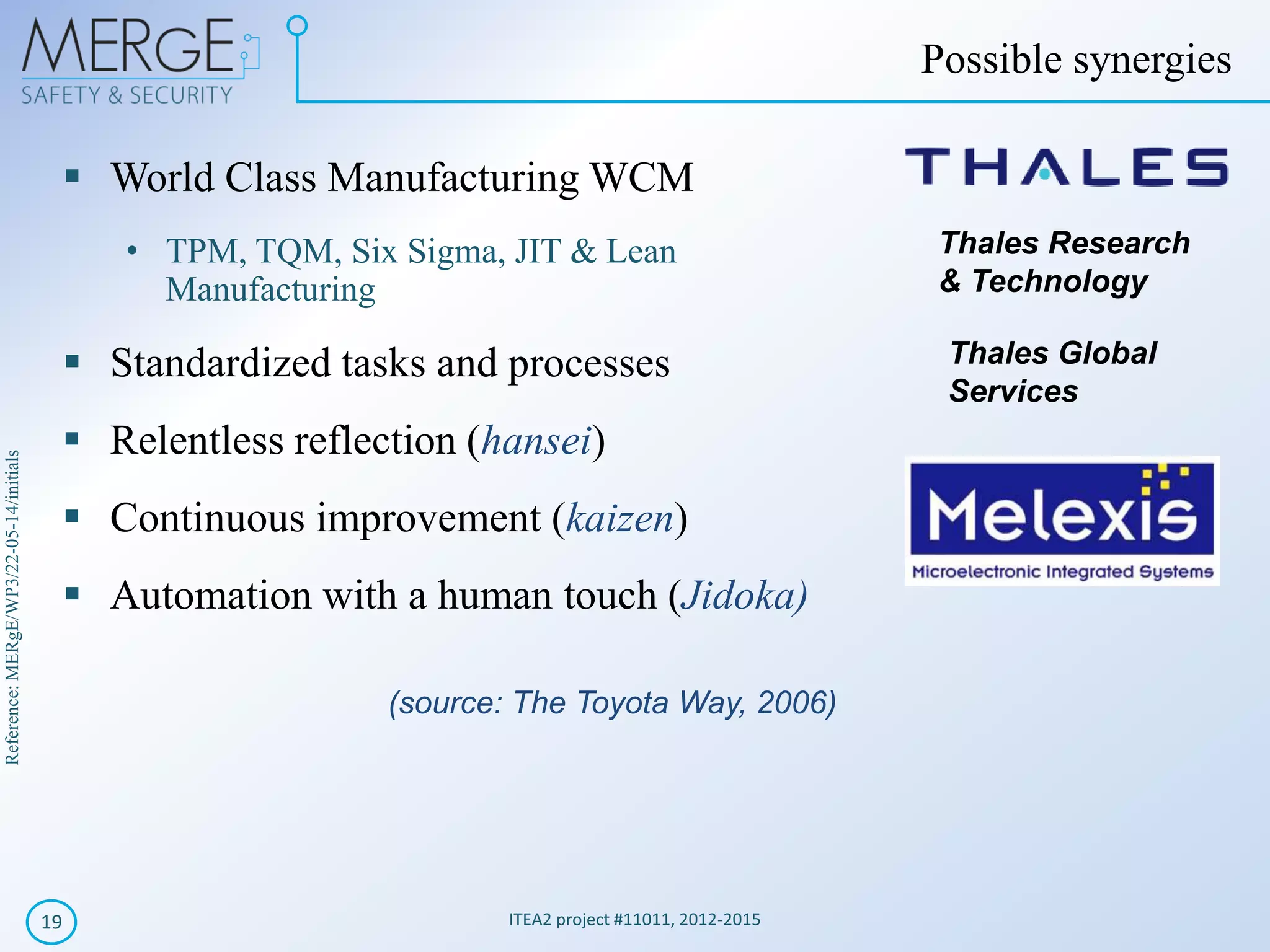 Reference:MERgE/WP3/22-05-14/initials
ITEA2 project #11011, 2012-201519
Possible synergies
World Class Manufacturing WCM
• TPM, TQM, Six Sigma, JIT & Lean
Manufacturing
Standardized tasks and processes
Relentless reflection (hansei)
Continuous improvement (kaizen)
Automation with a human touch (Jidoka)
Thales Research
& Technology
Thales Global
Services
(source: The Toyota Way, 2006)