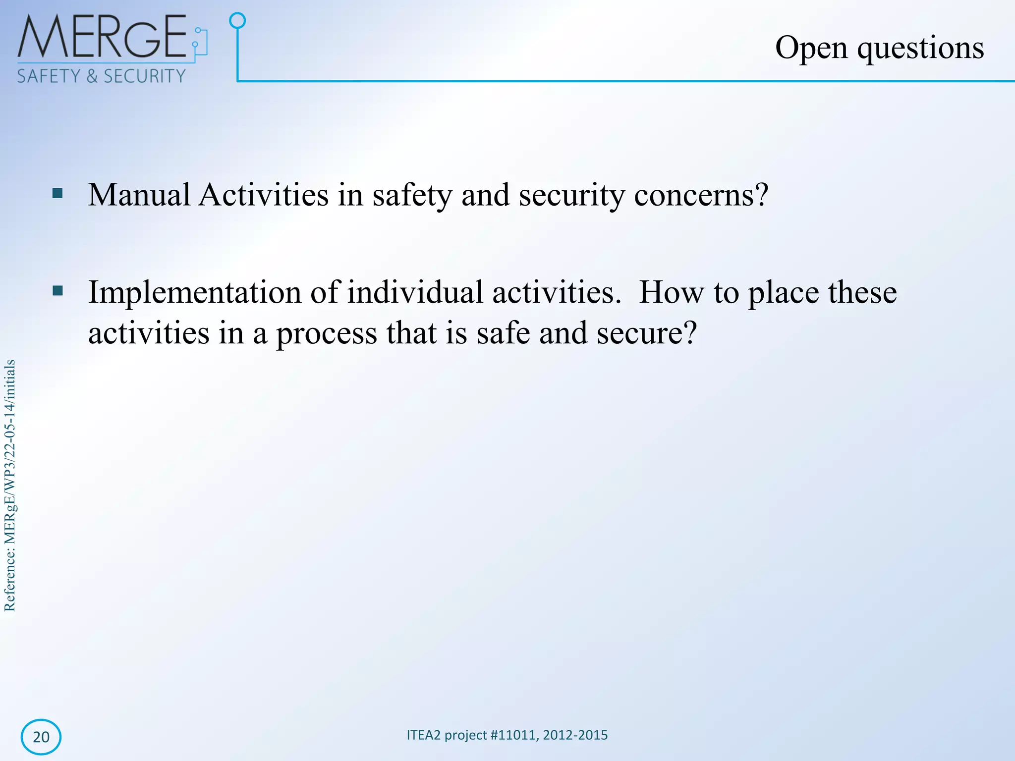 Reference:MERgE/WP3/22-05-14/initials
Manual Activities in safety and security concerns?
Implementation of individual activities. How to place these
activities in a process that is safe and secure?
ITEA2 project #11011, 2012-201520
Open questions