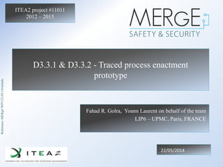 Reference:MERgE/WP3/22-05-14/initials
ITEA2 project #11011
2012 – 2015
D3.3.1 & D3.3.2 - Traced process enactment
prototype
Fahad R. Golra, Yoann Laurent on behalf of the team
LIP6 – UPMC, Paris, FRANCE
22/05/2014
 