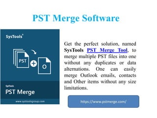 PST Merge Software
Get the perfect solution, named
SysTools PST Merge Tool, to
merge multiple PST files into one
without any duplicates or data
alternations. One can easily
merge Outlook emails, contacts
and Other items without any size
limitations.
https://www.pstmerge.com/
 