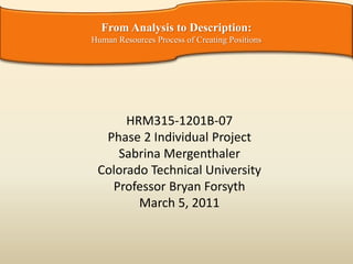 HRM315-1201B-07
Phase 2 Individual Project
Sabrina Mergenthaler
Colorado Technical University
Professor Bryan Forsyth
March 5, 2011
From Analysis to Description:
Human Resources Process of Creating Positions
 