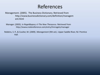 References
Manager. (2003). In Roget's II The New Thesaurus. Retrieved from
http://www.credoreference.com/entry/hmrogets/manager
Management. (2005). The Business Dictionary. Retrieved from
http://www.businessdictionary.com/definition/managem
ent.html
Robbins, S. P., & Coulter, M. (2009). Management (9th ed.). Upper Saddle River, NJ: Prentice
Hall.
 