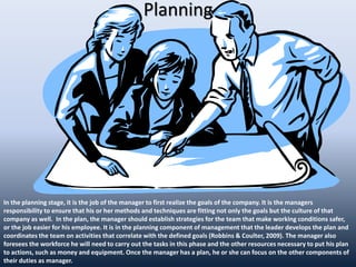 Planning
In the planning stage, it is the job of the manager to first realize the goals of the company. It is the managers
responsibility to ensure that his or her methods and techniques are fitting not only the goals but the culture of that
company as well. In the plan, the manager should establish strategies for the team that make working conditions safer,
or the job easier for his employee. It is in the planning component of management that the leader develops the plan and
coordinates the team on activities that correlate with the defined goals (Robbins & Coulter, 2009). The manager also
foresees the workforce he will need to carry out the tasks in this phase and the other resources necessary to put his plan
to actions, such as money and equipment. Once the manager has a plan, he or she can focus on the other components of
their duties as manager.
 