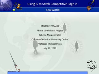 Using IS to Stitch Competitive Edge in
SewWorld
MIS300-1203A-01
Phase 1 Individual Project
Sabrina Mergenthaler
Colorado Technical University Online
Professor Michael Pelosi
July 16, 2012
 