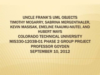 UNCLE FRANK’S UML OBJECTS
TIMOTHY MCGARRY, SABRINA MERGENTHALER,
KEVIN MASISAK, EMELINE FAAUMU-NIUTEI, AND
HUBERT MAYS
COLORADO TECHNICAL UNIVERSITY
MIS330-1203B-01 PHASE 2 GROUP PROJECT
PROFESSOR GOYDEN
SEPTEMBER 10, 2012
 