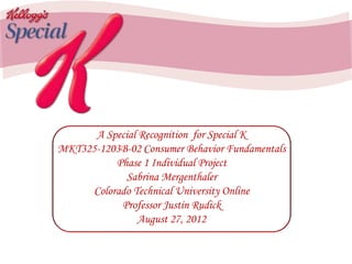 A Special Recognition for Special K
MKT325-1203B-02 Consumer Behavior Fundamentals
Phase 1 Individual Project
Sabrina Mergenthaler
Colorado Technical University Online
Professor Justin Rudick
August 27, 2012
 