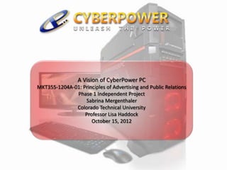 A Vision of CyberPower PC
MKT355-1204A-01: Principles of Advertising and Public Relations
Phase 1 Independent Project
Sabrina Mergenthaler
Colorado Technical University
Professor Lisa Haddock
October 15, 2012
 