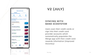V2 (JULY)
SYNCING WITH
BANK ECOSYSTEM
Users scan their credit cards or
sign into their credit card
provider accounts which
automatically populates the
Merge app with their credit card
rewards information (Improved
Accuracy)
Pitch Deck 15
 