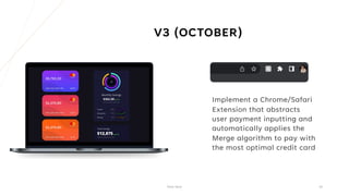 V3 (OCTOBER)
Implement a Chrome/Safari
Extension that abstracts
user payment inputting and
automatically applies the
Merge algorithm to pay with
the most optimal credit card
Pitch Deck 16
 