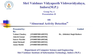 Shri Vaishnav Vidyapeeth Vishwavidyalaya,
Indore(M.P.)
Group No. 4
Presentation–II
on
“Abnormal Activity Detection”
Presented by: Guided
By:
Vedant Chaubey [19100BTBDAI05352] Dr.. Abhishek Singh Rathore
Adarsh Gurjar [19100BTBDAI05296]
Saurav Purohit [19100BTBDAI05340]
Jalad Shrimali [19100BTBDAI05322]
Aman Sheikh [19100BTBDAI05303]
Department of Computer Science and Engineering
Shri Vaishnav Institute of Information Technology, Indore (M.P.)
 