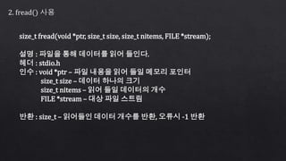 2. fread() 사용
size_t fread(void *ptr, size_t size, size_t nitems, FILE *stream);
설명 : 파일을 통해 데이터를 읽어 들인다.
헤더 : stdio.h
인수 : void *ptr – 파일 내용을 읽어 들일 메모리 포인터
size_t size – 데이터 하나의 크기
size_t nitems – 읽어 들일 데이터의 개수
FILE *stream – 대상 파일 스트림
반환 : size_t – 읽어들인 데이터 개수를 반환, 오류시 -1 반환
 