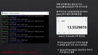 fread활용 코드 ( fputc -> fprintf )
fputc()  fprintf() 5회 평균값
개행 문자를 넣는 용도로 쓰인
fputc()를 fprintf()로 바꿔 보기로 함
결과적으로 사진을 캡처할 당시에는
fputc()보다 좋은 결과를 얻음
하지만 perf stat으로 각각의 성능을
비교해본 결과 거의 차이가 없었음
 fputc()와 fprintf()는 성능적인 차이가
거의 없다고 결론
 