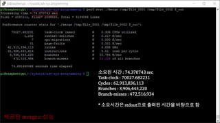 제공된 merge.c 성능
소요된 시간 : 74.370743 sec
Task-clock : 70027.682231
Cycles : 62,913,836,113
Branches : 3,906,443,220
Branch-misses : 472,516,934
* 소요시간은 stdout으로 출력된 시간을 바탕으로 함
 