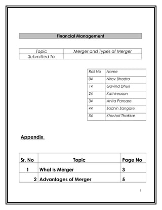 Financial Management


      Topic                 Merger and Types of Merger
   Submitted To


                                  Roll No   Name
                                  04        Nirav Bhadra
                                  14        Govind Dhuri
                                  24        Kathireasan
                                  34        Anita Pansare
                                  44        Sachin Sangare
                                  54        Khushal Thakkar




Appendix



Sr. No                  Topic                       Page No

  1        What is Merger                           3

         2 Advantages of Merger                     5

                                                              1
 