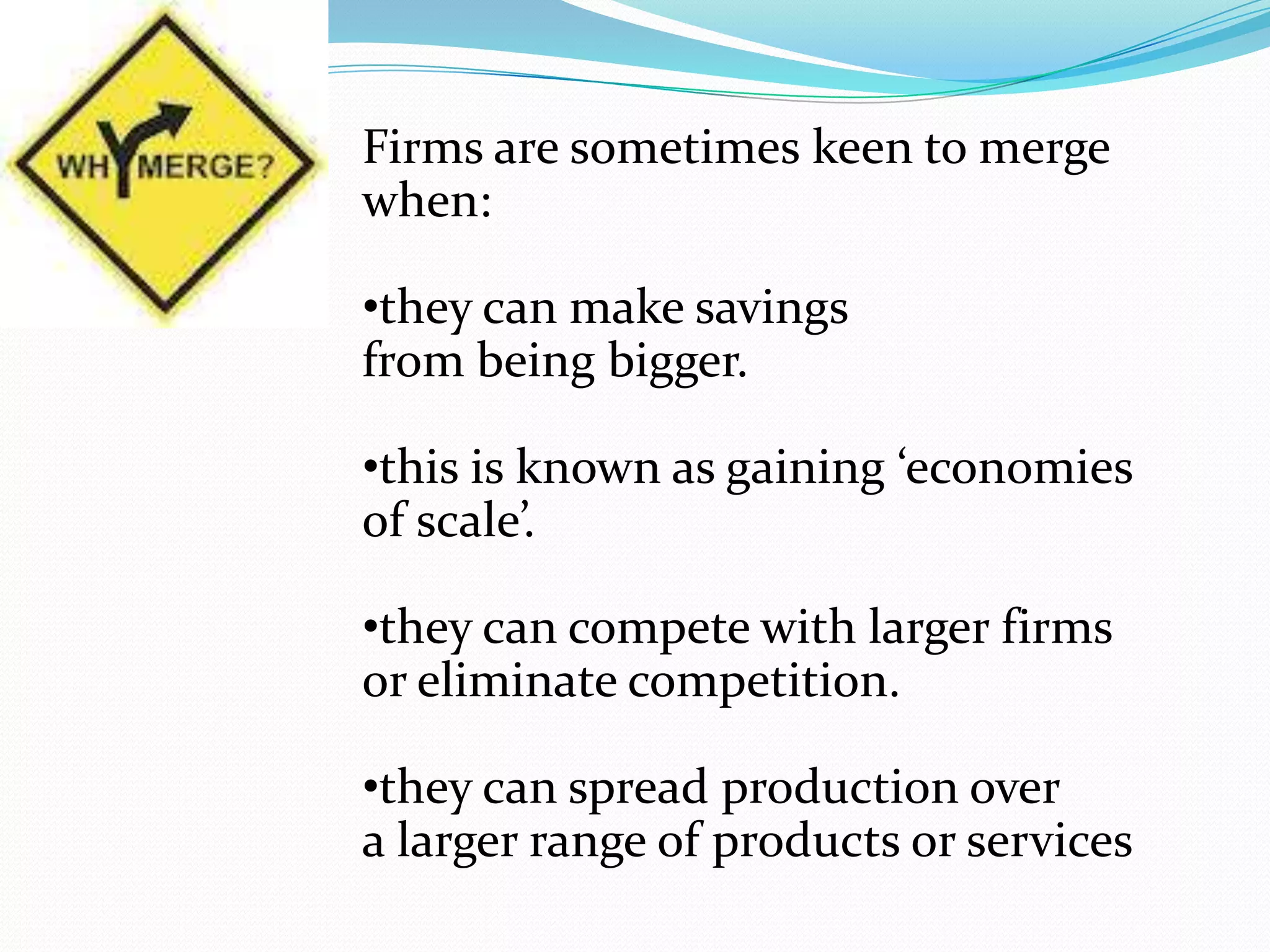 Firms are sometimes keen to merge
when:
•they can make savings
from being bigger.
•this is known as gaining ‘economies
of scale’.
•they can compete with larger firms
or eliminate competition.
•they can spread production over
a larger range of products or services
 