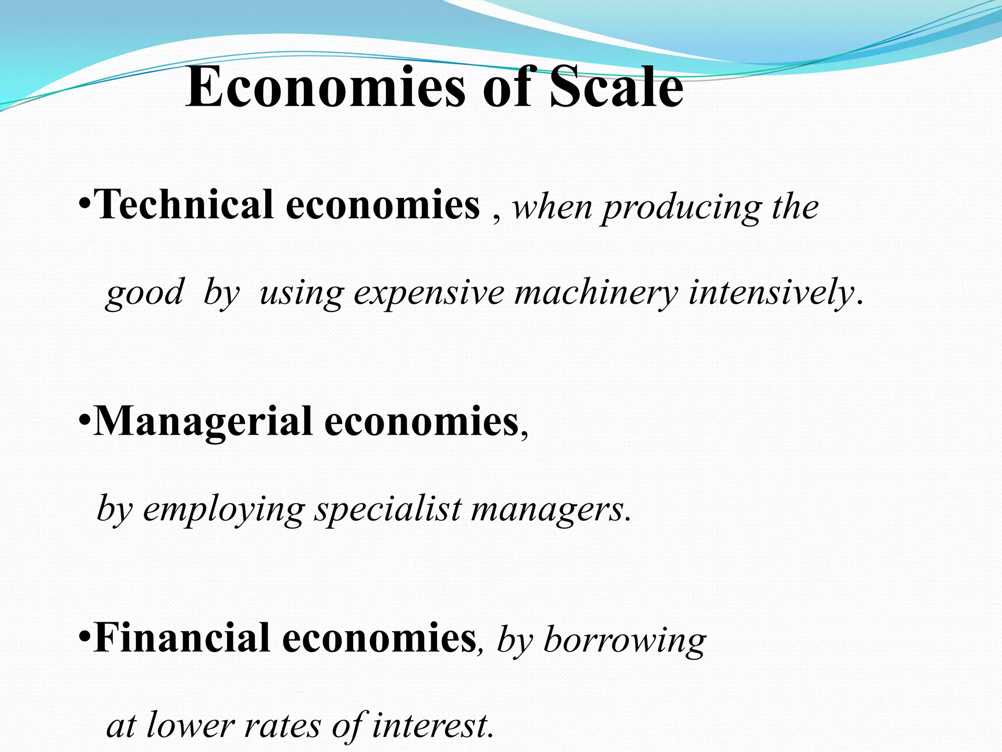 Economies of Scale
•Technical economies , when producing the
good by using expensive machinery intensively.
•Managerial economies,
by employing specialist managers.
•Financial economies, by borrowing
at lower rates of interest.
 