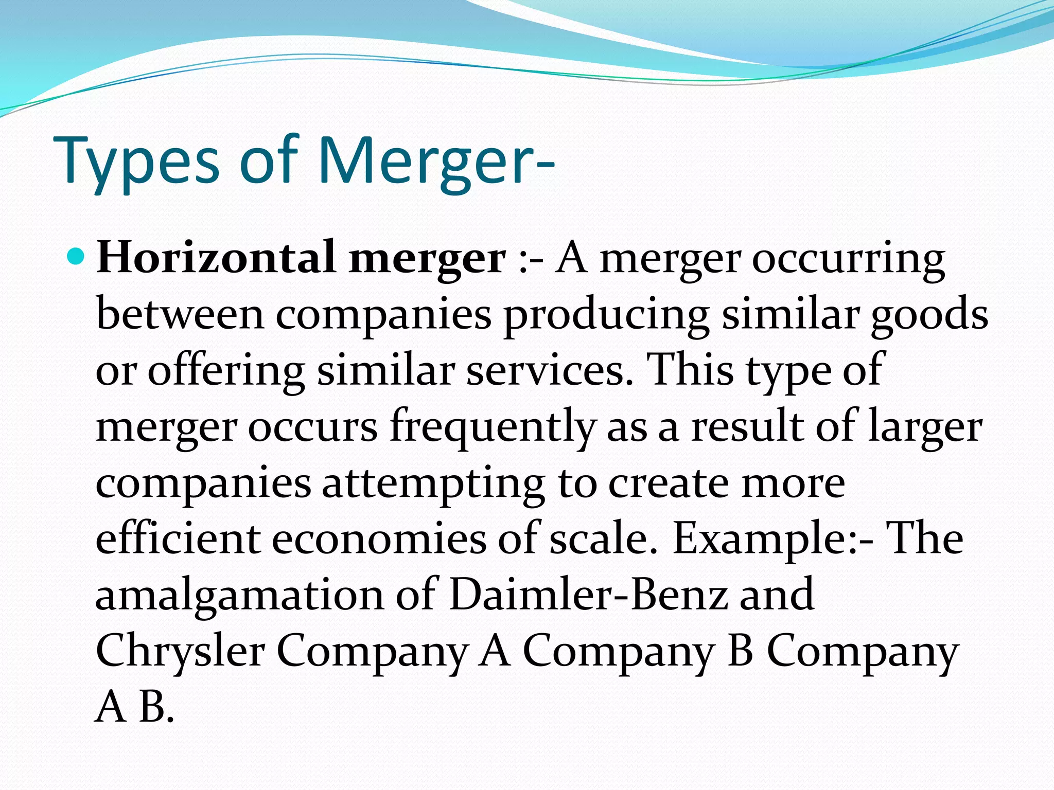 Types of Merger-
 Horizontal merger :- A merger occurring
between companies producing similar goods
or offering similar services. This type of
merger occurs frequently as a result of larger
companies attempting to create more
efficient economies of scale. Example:- The
amalgamation of Daimler-Benz and
Chrysler Company A Company B Company
A B.
 