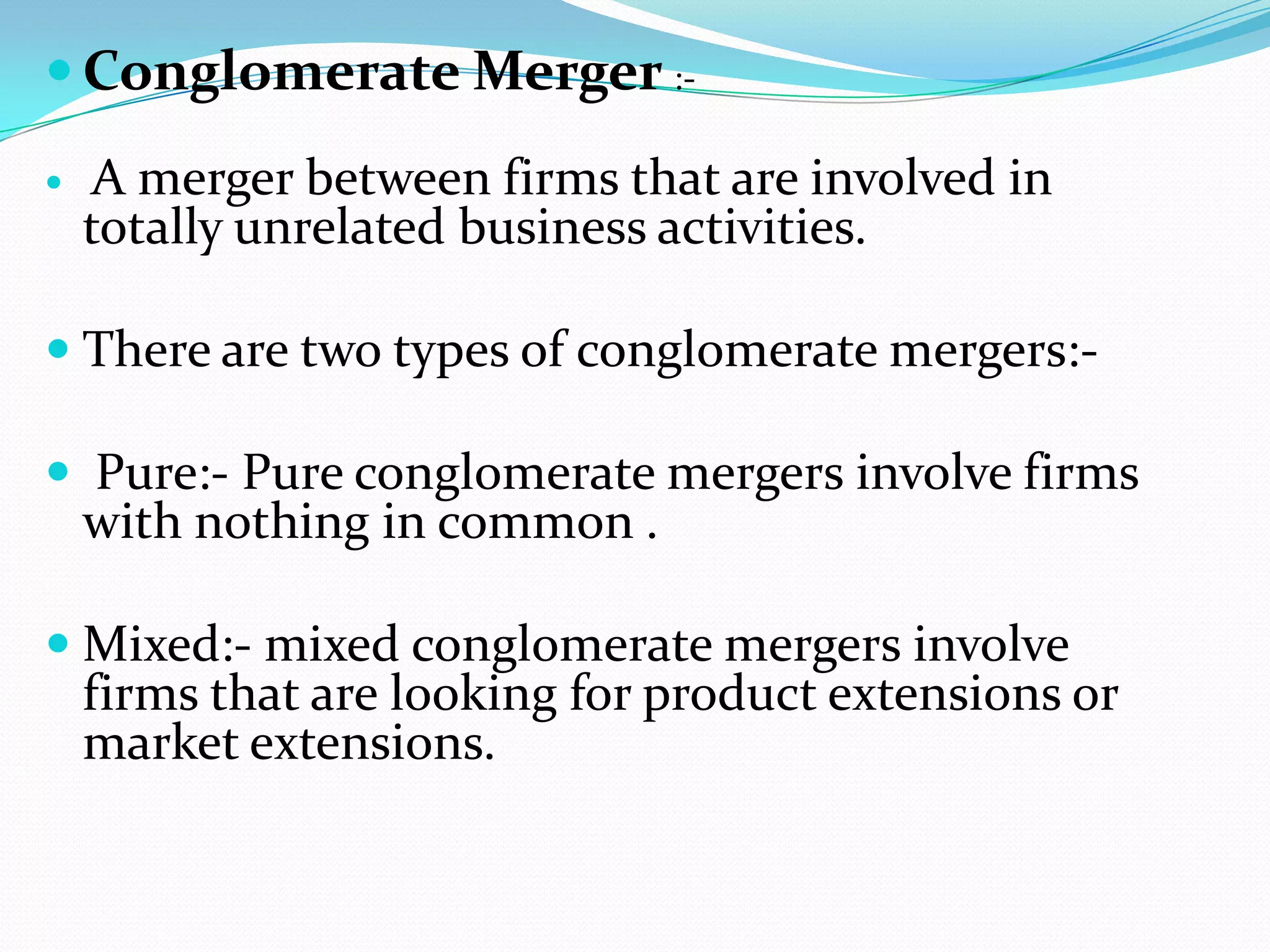  Conglomerate Merger :-
 A merger between firms that are involved in
totally unrelated business activities.
 There are two types of conglomerate mergers:-
 Pure:- Pure conglomerate mergers involve firms
with nothing in common .
 Mixed:- mixed conglomerate mergers involve
firms that are looking for product extensions or
market extensions.
 