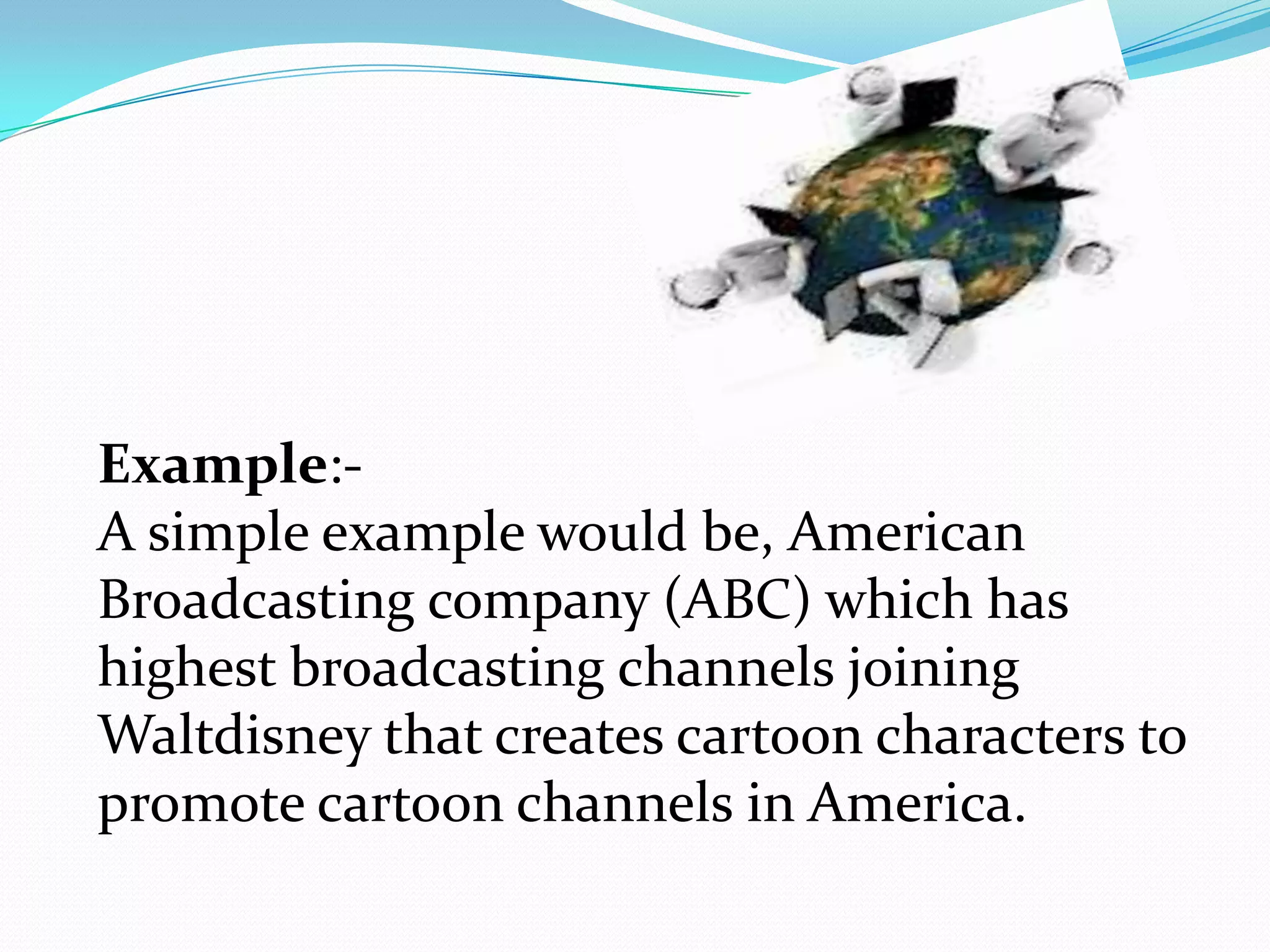 Example:-
A simple example would be, American
Broadcasting company (ABC) which has
highest broadcasting channels joining
Waltdisney that creates cartoon characters to
promote cartoon channels in America.
 