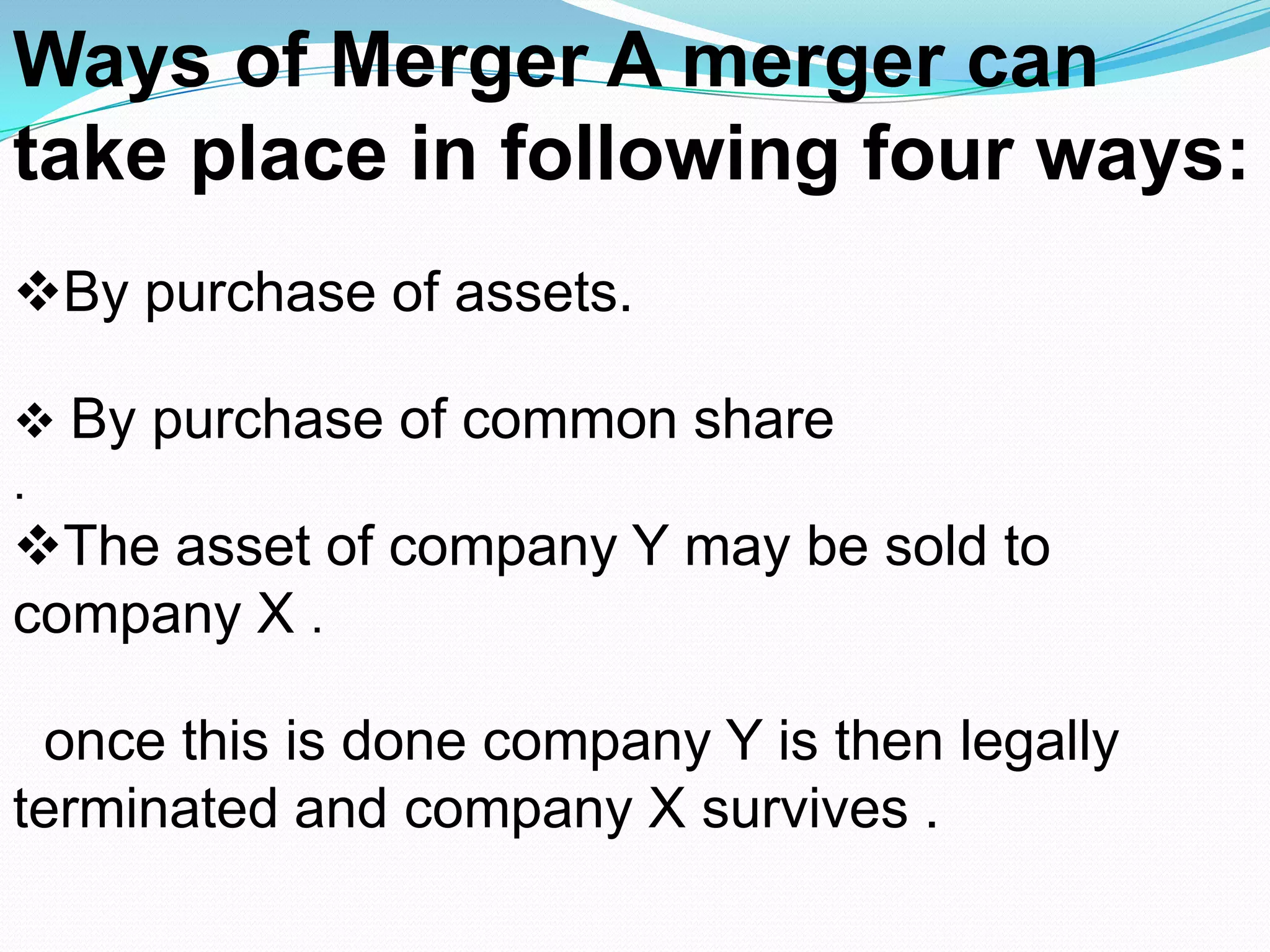 Ways of Merger A merger can
take place in following four ways:
By purchase of assets.
 By purchase of common share
.
The asset of company Y may be sold to
company X .
once this is done company Y is then legally
terminated and company X survives .
 