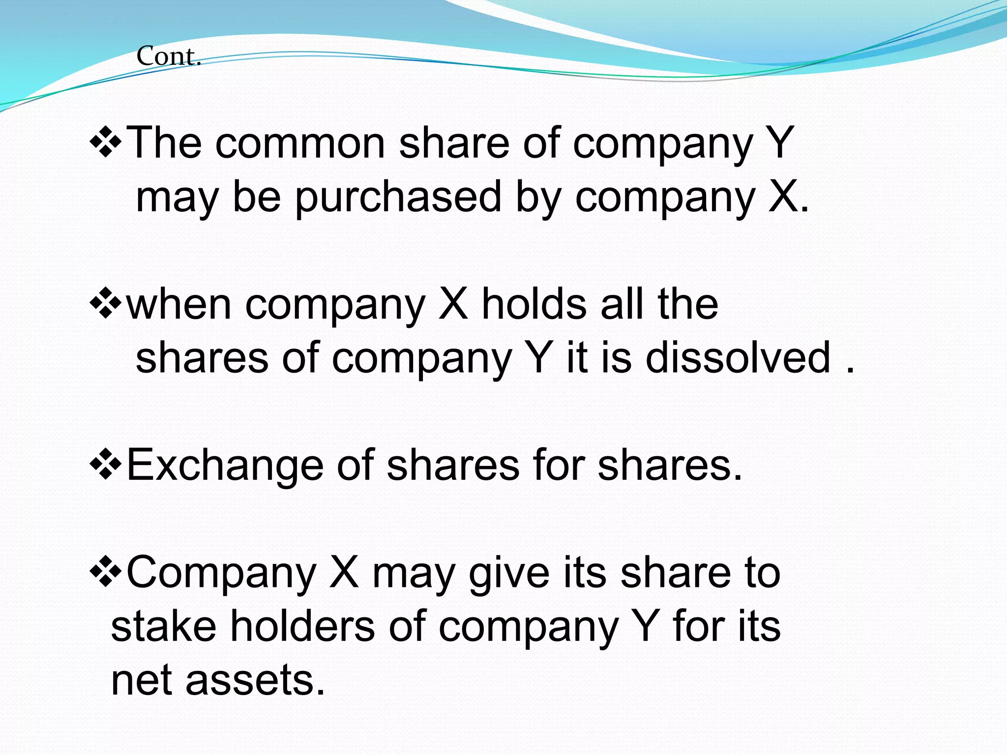 The common share of company Y
may be purchased by company X.
when company X holds all the
shares of company Y it is dissolved .
Exchange of shares for shares.
Company X may give its share to
stake holders of company Y for its
net assets.
Cont.
 