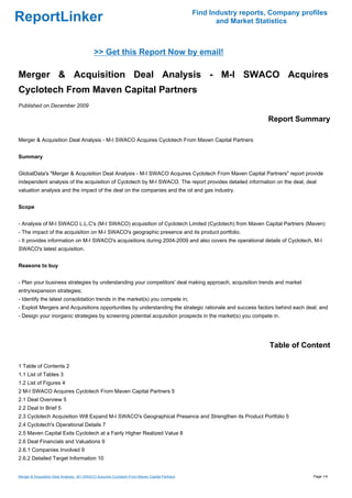Find Industry reports, Company profiles
ReportLinker                                                                                           and Market Statistics



                                            >> Get this Report Now by email!

Merger & Acquisition Deal Analysis - M-I SWACO Acquires
Cyclotech From Maven Capital Partners
Published on December 2009

                                                                                                                     Report Summary

Merger & Acquisition Deal Analysis - M-I SWACO Acquires Cyclotech From Maven Capital Partners


Summary


GlobalData's "Merger & Acquisition Deal Analysis - M-I SWACO Acquires Cyclotech From Maven Capital Partners" report provide
independent analysis of the acquisition of Cyclotech by M-I SWACO. The report provides detailed information on the deal, deal
valuation analysis and the impact of the deal on the companies and the oil and gas industry.


Scope


- Analysis of M-I SWACO L.L.C's (M-I SWACO) acquisition of Cyclotech Limited (Cyclotech) from Maven Capital Partners (Maven)
- The impact of the acquisition on M-I SWACO's geographic presence and its product portfolio.
- It provides information on M-I SWACO's acquisitions during 2004-2009 and also covers the operational details of Cyclotech, M-I
SWACO's latest acquisition.


Reasons to buy


- Plan your business strategies by understanding your competitors' deal making approach, acquisition trends and market
entry/expansion strategies;
- Identify the latest consolidation trends in the market(s) you compete in;
- Exploit Mergers and Acquisitions opportunities by understanding the strategic rationale and success factors behind each deal; and
- Design your inorganic strategies by screening potential acquisition prospects in the market(s) you compete in.




                                                                                                                      Table of Content

1 Table of Contents 2
1.1 List of Tables 3
1.2 List of Figures 4
2 M-I SWACO Acquires Cyclotech From Maven Capital Partners 5
2.1 Deal Overview 5
2.2 Deal In Brief 5
2.3 Cyclotech Acquisition Will Expand M-I SWACO's Geographical Presence and Strengthen its Product Portfolio 5
2.4 Cyclotech's Operational Details 7
2.5 Maven Capital Exits Cyclotech at a Fairly Higher Realized Value 8
2.6 Deal Financials and Valuations 9
2.6.1 Companies Involved 9
2.6.2 Detailed Target Information 10


Merger & Acquisition Deal Analysis - M-I SWACO Acquires Cyclotech From Maven Capital Partners                                     Page 1/4
 