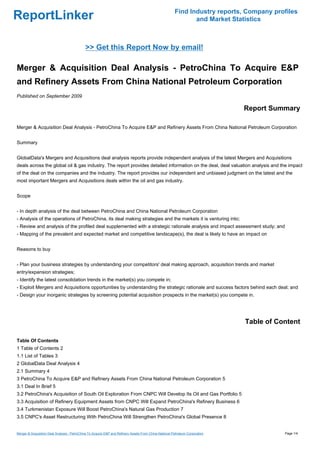 Find Industry reports, Company profiles
ReportLinker                                                                                                   and Market Statistics



                                             >> Get this Report Now by email!

Merger & Acquisition Deal Analysis - PetroChina To Acquire E&P
and Refinery Assets From China National Petroleum Corporation
Published on September 2009

                                                                                                                               Report Summary

Merger & Acquisition Deal Analysis - PetroChina To Acquire E&P and Refinery Assets From China National Petroleum Corporation


Summary


GlobalData's Mergers and Acquisitions deal analysis reports provide independent analysis of the latest Mergers and Acquisitions
deals across the global oil & gas industry. The report provides detailed information on the deal, deal valuation analysis and the impact
of the deal on the companies and the industry. The report provides our independent and unbiased judgment on the latest and the
most important Mergers and Acquisitions deals within the oil and gas industry.


Scope


- In depth analysis of the deal between PetroChina and China National Petroleum Corporation
- Analysis of the operations of PetroChina, its deal making strategies and the markets it is venturing into;
- Review and analysis of the profiled deal supplemented with a strategic rationale analysis and impact assessment study; and
- Mapping of the prevalent and expected market and competitive landscape(s), the deal is likely to have an impact on


Reasons to buy


- Plan your business strategies by understanding your competitors' deal making approach, acquisition trends and market
entry/expansion strategies;
- Identify the latest consolidation trends in the market(s) you compete in;
- Exploit Mergers and Acquisitions opportunities by understanding the strategic rationale and success factors behind each deal; and
- Design your inorganic strategies by screening potential acquisition prospects in the market(s) you compete in.




                                                                                                                               Table of Content

Table Of Contents
1 Table of Contents 2
1.1 List of Tables 3
2 GlobalData Deal Analysis 4
2.1 Summary 4
3 PetroChina To Acquire E&P and Refinery Assets From China National Petroleum Corporation 5
3.1 Deal In Brief 5
3.2 PetroChina's Acquisition of South Oil Exploration From CNPC Will Develop Its Oil and Gas Portfolio 5
3.3 Acquisition of Refinery Equipment Assets from CNPC Will Expand PetroChina's Refinery Business 6
3.4 Turkmenistan Exposure Will Boost PetroChina's Natural Gas Production 7
3.5 CNPC's Asset Restructuring With PetroChina Will Strengthen PetroChina's Global Presence 8


Merger & Acquisition Deal Analysis - PetroChina To Acquire E&P and Refinery Assets From China National Petroleum Corporation              Page 1/4
 