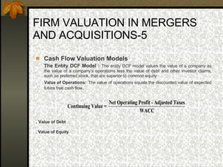 FIRM VALUATION IN MERGERS AND ACQUISITIONS-5 Cash Flow Valuation Models The Entity DCF Model :  The entity DCF model values the value of a company as the value of a company’s operations less the value of debt and other investor claims, such as preferred stock, that are superior to common equity  .  Value of Operations:   The value of operations equals the discounted value of expected future free cash flow.   .  Value of Debt . Value of Equity 