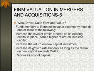 FIRM VALUATION IN MERGERS AND ACQUISITIONS-6 What Drives Cash Flow and Value? - Fundamentally to increase its value a company must do one or more of the following: . Increase the level of profits it earns on its existing capital in place (earn a higher return on invested capital). . Increase the return on new capital investment. . Increase its growth rate but only as long as the return on new capital exceeds WACC. . Reduce its cost of capital.  