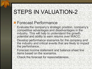 STEPS IN VALUATION-2 Forecast Performance  Evaluate the company’s strategic position, company’s competitive advantages and disadvantages in the industry. This will help to understand the growth potential and ability to earn returns over WACC. Develop performance scenarios for the company and the industry and critical events that are likely to impact the performance. Forecast income statement and balance sheet line items based on the scenarios. Check the forecast for reasonableness. 