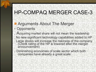 HP-COMPAQ MERGER CASE-3 Arguments About The Merger -  Opponents . A cquiring market share will not mean the leadership  . No new significant technology capabilities added to HP  . Large stocks will increase the riskiness of the company (Credit rating of the HP is lowered after the merger announcement)  .  Diminishing economies of scale sector which both companies have already a great scale.  