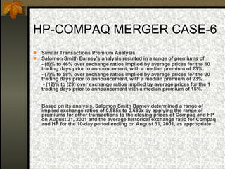 HP-COMPAQ MERGER CASE-6 Similar Transactions Premium Analysis   Salomon Smith Barney's analysis resulted in a range of premiums of: - (8)% to 46% over exchange ratios implied by average prices for the 10 trading days prior to announcement, with a median premium of 23%. - (7)% to 58% over exchange ratios implied by average prices for the 20 trading days prior to announcement, with a median premium of 23%.    - (12)% to (29) over exchange ratios implied by average prices for the 1 trading days prior to announcement with a median premium of 15%.  Based on its analysis, Salomon Smith Barney determined a range of implied exchange ratios of 0.585x to 0.680x by applying the range of premiums for other transactions to the closing prices of Compaq and HP on August 31, 2001 and the average historical exchange ratio for Compaq and HP for the 10-day period ending on August 31, 2001, as appropriate. 
