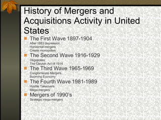 History of Mergers and Acquisitions Activity in United States  The First Wave 1897-1904   After 1883 depression Horizontal mergers Create monopolies The Second Wave 1916-1929 Oligopolies The Clayton Act of 1914 The Third Wave 1965-1969   Conglomerate Mergers Booming Economy The Fourth Wave 1981-1989  Hostile Takeovers Mega-mergers Mergers of 1990’s  Strategic mega-mergers  