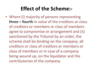 Effect of the Scheme:-
• Where (i) majority of persons representing
three – fourth in value of the creditors or class
of creditors or members or class of members
agree to compromise or arrangement and (ii)
sanctioned by the Tribunal by an order; the
scheme shall be binding on the company; all
creditors or class of creditors or members or
class of members or in case of a company
being wound up, on the liquidator and the
contributories of the company.
 