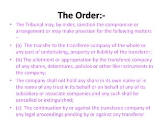 The Order:-
• The Tribunal may, by order, sanction the compromise or
arrangement or may make provision for the following matters
–
• (a) The transfer to the transferee company of the whole or
any part of undertaking, property or liability of the transferor;
• (b) The allotment or appropriation by the transferee company
of any shares, debentures, policies or other like instruments in
the company;
• The company shall not hold any share in its own name or in
the name of any trust in its behalf or on behalf of any of its
subsidiary or associate companies and any such shall be
cancelled or extinguished;
• (c) The continuation by or against the transferee company of
any legal proceedings pending by or against any transferor
 