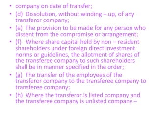 • company on date of transfer;
• (d) Dissolution, without winding – up, of any
transferor company;
• (e) The provision to be made for any person who
dissent from the compromise or arrangement;
• (f) Where share capital held by non – resident
shareholders under foreign direct investment
norms or guidelines, the allotment of shares of
the transferee company to such shareholders
shall be in manner specified in the order;
• (g) The transfer of the employees of the
transferor company to the transferee company to
transferee company;
• (h) Where the transferor is listed company and
the transferee company is unlisted company –
 